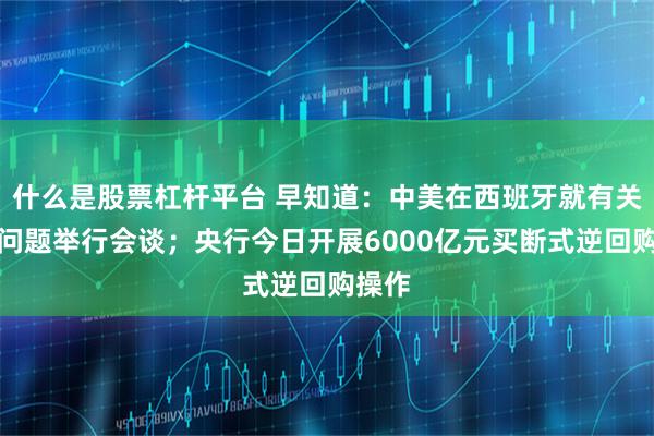 什么是股票杠杆平台 早知道：中美在西班牙就有关经贸问题举行会谈；央行今日开展6000亿元买断式逆回购操作