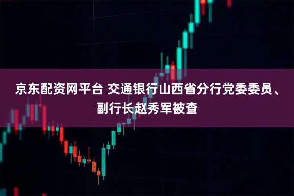 京东配资网平台 交通银行山西省分行党委委员、副行长赵秀军被查