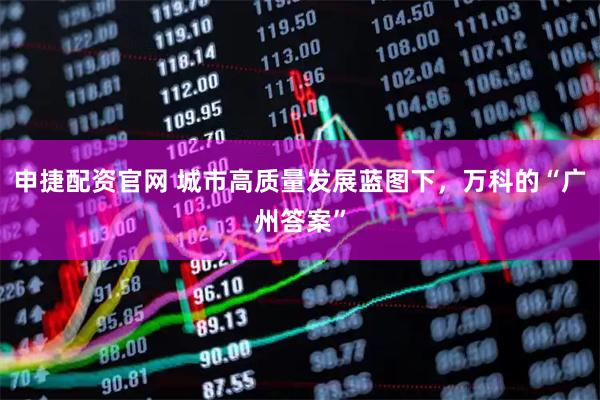 申捷配资官网 城市高质量发展蓝图下，万科的“广州答案”