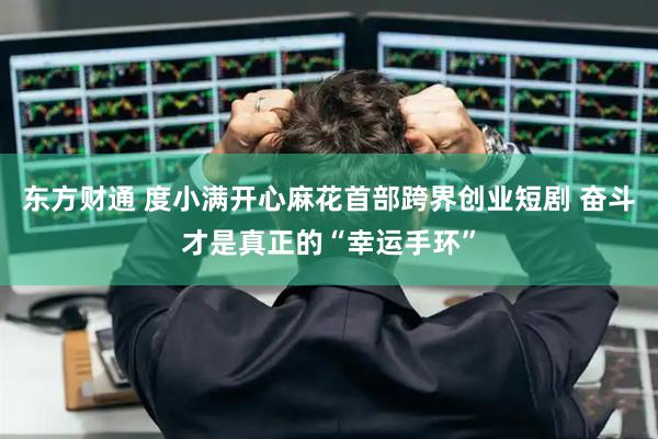 东方财通 度小满开心麻花首部跨界创业短剧 奋斗才是真正的“幸运手环”
