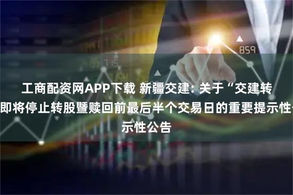 工商配资网APP下载 新疆交建: 关于“交建转债”即将停止转股暨赎回前最后半个交易日的重要提示性公告