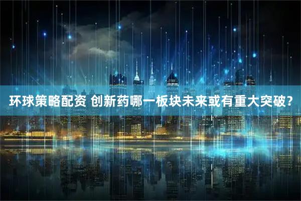 环球策略配资 创新药哪一板块未来或有重大突破？