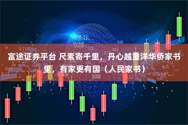 富途证券平台 尺素寄千里，丹心越重洋华侨家书里，有家更有国（人民家书）