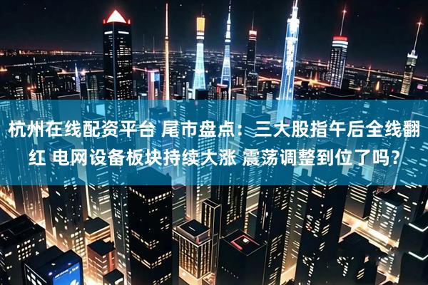 杭州在线配资平台 尾市盘点：三大股指午后全线翻红 电网设备板块持续大涨 震荡调整到位了吗？