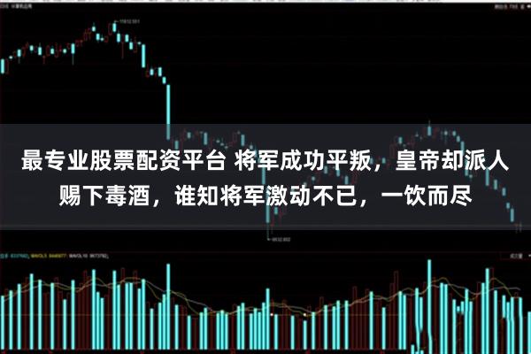 最专业股票配资平台 将军成功平叛，皇帝却派人赐下毒酒，谁知将军激动不已，一饮而尽