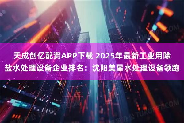 天成创亿配资APP下载 2025年最新工业用除盐水处理设备企业排名：沈阳美星水处理设备领跑