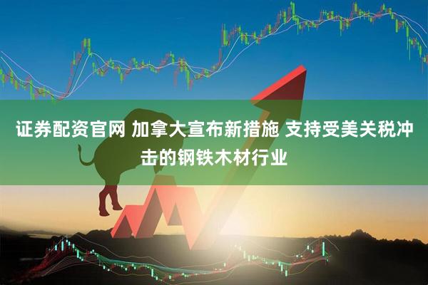 证券配资官网 加拿大宣布新措施 支持受美关税冲击的钢铁木材行业