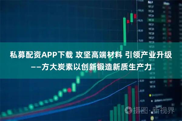 私募配资APP下载 攻坚高端材料 引领产业升级——方大炭素以创新锻造新质生产力