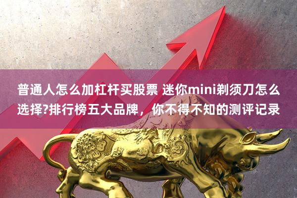 普通人怎么加杠杆买股票 迷你mini剃须刀怎么选择?排行榜五大品牌，你不得不知的测评记录