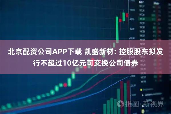 北京配资公司APP下载 凯盛新材: 控股股东拟发行不超过10亿元可交换公司债券