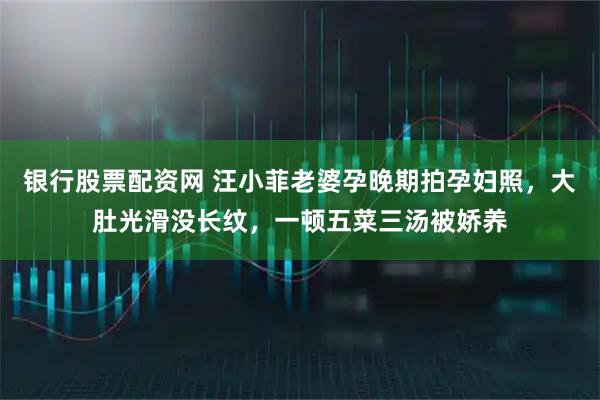 银行股票配资网 汪小菲老婆孕晚期拍孕妇照，大肚光滑没长纹，一顿五菜三汤被娇养