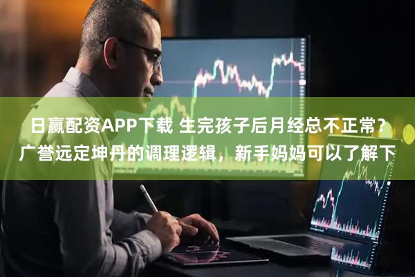 日赢配资APP下载 生完孩子后月经总不正常？广誉远定坤丹的调理逻辑，新手妈妈可以了解下