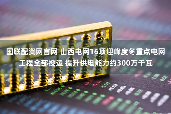 国联配资网官网 山西电网16项迎峰度冬重点电网工程全部投运 提升供电能力约300万千瓦