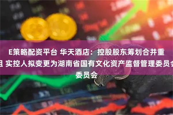 E策略配资平台 华天酒店：控股股东筹划合并重组 实控人拟变更为湖南省国有文化资产监督管理委员会