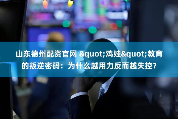 山东德州配资官网 "鸡娃"教育的叛逆密码：为什么越用力反而越失控？