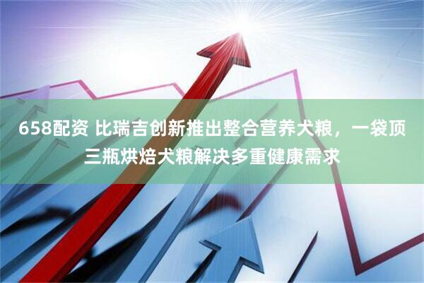 658配资 比瑞吉创新推出整合营养犬粮，一袋顶三瓶烘焙犬粮解决多重健康需求