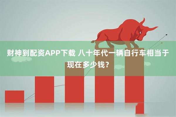 财神到配资APP下载 八十年代一辆自行车相当于现在多少钱？