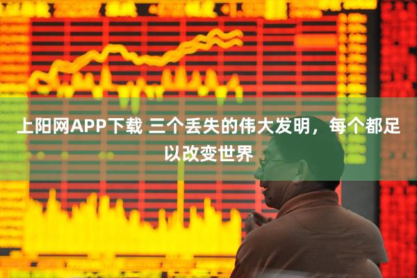 上阳网APP下载 三个丢失的伟大发明，每个都足以改变世界