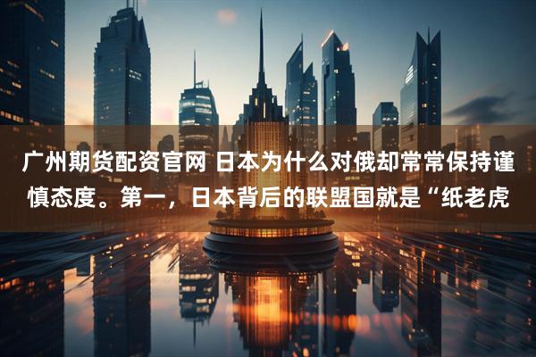 广州期货配资官网 日本为什么对俄却常常保持谨慎态度。第一，日本背后的联盟国就是“纸老虎