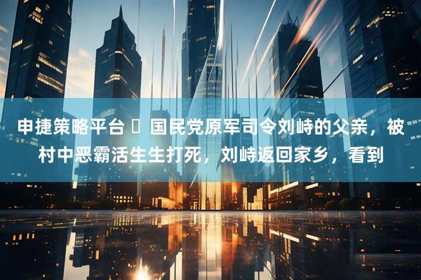 申捷策略平台 ☁国民党原军司令刘峙的父亲，被村中恶霸活生生打死，刘峙返回家乡，看到