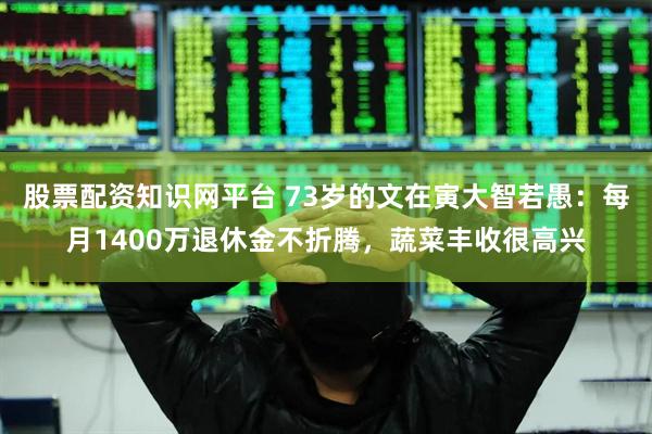股票配资知识网平台 73岁的文在寅大智若愚：每月1400万退休金不折腾，蔬菜丰收很高兴