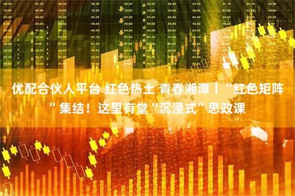 优配合伙人平台 红色热土 青春湘潭丨“红色矩阵”集结！这里有堂“沉浸式”思政课