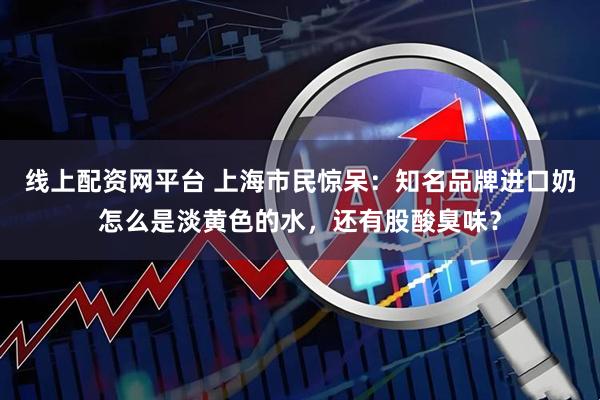 线上配资网平台 上海市民惊呆：知名品牌进口奶怎么是淡黄色的水，还有股酸臭味？
