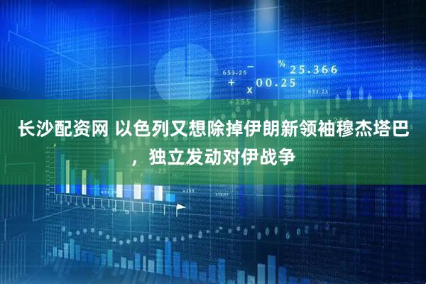 长沙配资网 以色列又想除掉伊朗新领袖穆杰塔巴，独立发动对伊战争