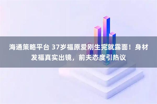 海通策略平台 37岁福原爱刚生完就露面！身材发福真实出镜，前夫态度引热议