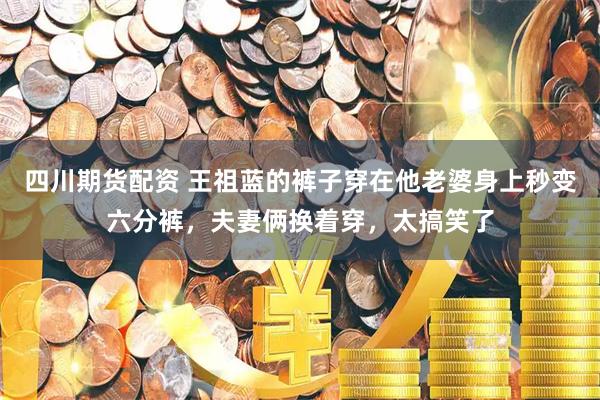 四川期货配资 王祖蓝的裤子穿在他老婆身上秒变六分裤，夫妻俩换着穿，太搞笑了