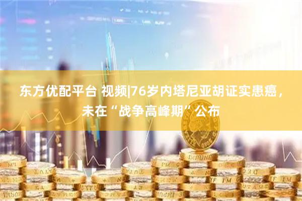 东方优配平台 视频|76岁内塔尼亚胡证实患癌，未在“战争高峰期”公布
