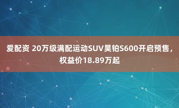 爱配资 20万级满配运动SUV昊铂S600开启预售，权益价18.89万起