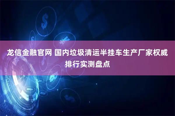 龙信金融官网 国内垃圾清运半挂车生产厂家权威排行实测盘点