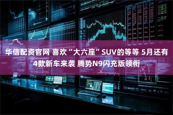 华信配资官网 喜欢“大六座”SUV的等等 5月还有4款新车来袭 腾势N9闪充版领衔